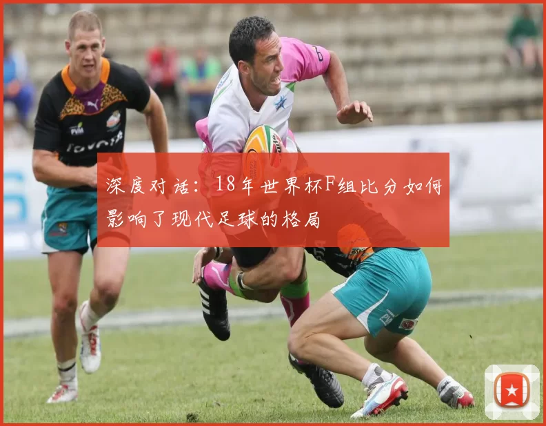 深度对话:18年世界杯F组比分如何影响了现代足球的格局