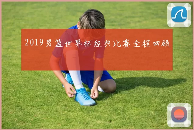 2019男篮世界杯经典比赛全程回顾