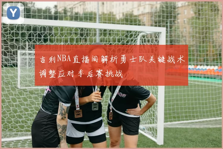 吉利NBA直播间解析勇士队关键战术调整应对季后赛挑战