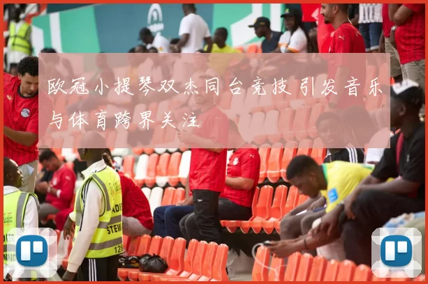 欧冠小提琴双杰同台竞技 引发音乐与体育跨界关注