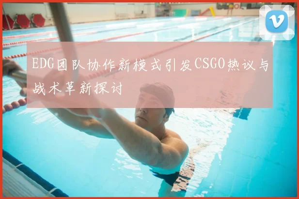 EDG团队协作新模式引发CSGO热议与战术革新探讨