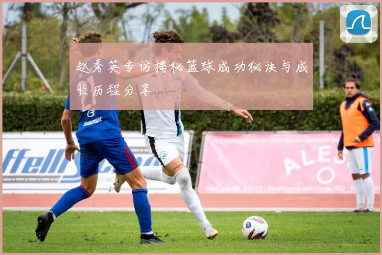 赵秀英专访揭秘篮球成功秘诀与成长历程分享