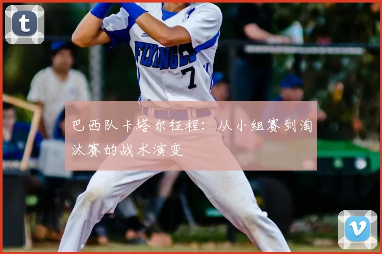 巴西队卡塔尔征程:从小组赛到淘汰赛的战术演变