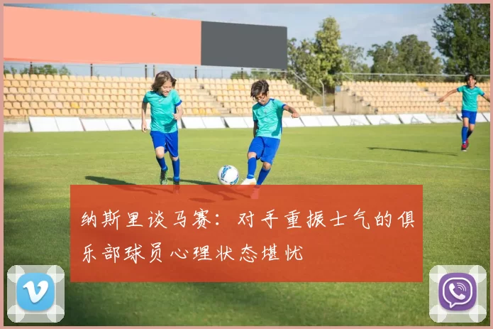 纳斯里谈马赛:对手重振士气的俱乐部球员心理状态堪忧