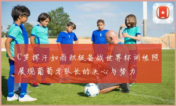 C罗挥汗如雨积极备战世界杯训练照展现葡萄牙队长的决心与努力