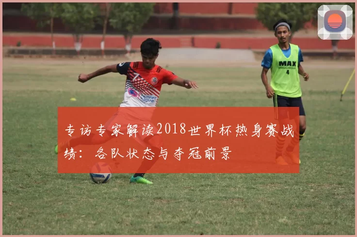 专访专家解读2018世界杯热身赛战绩:各队状态与夺冠前景