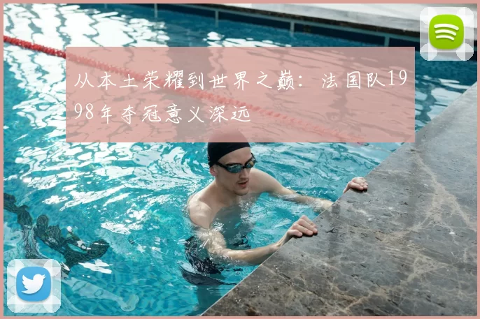 从本土荣耀到世界之巅:法国队1998年夺冠意义深远