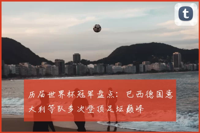历届世界杯冠军盘点:巴西德国意大利等队多次登顶足坛巅峰