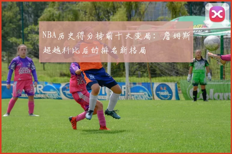 NBA历史得分榜前十大变局:詹姆斯超越科比后的排名新格局