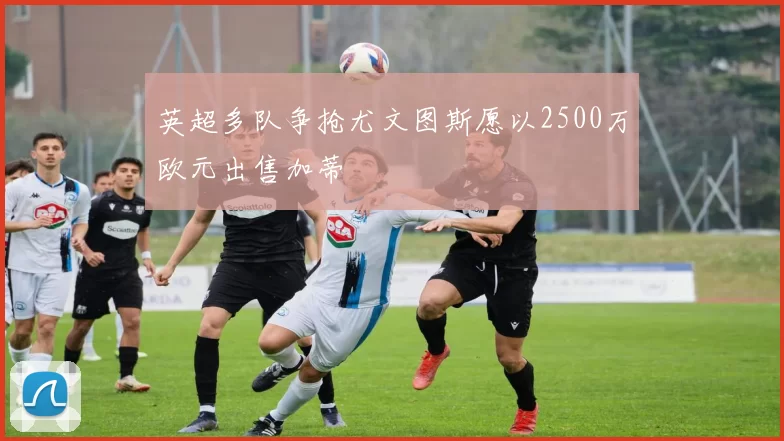 英超多队争抢尤文图斯愿以2500万欧元出售加蒂