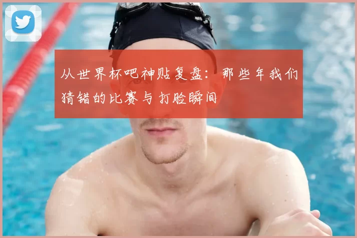 从世界杯吧神贴复盘:那些年我们猜错的比赛与打脸瞬间