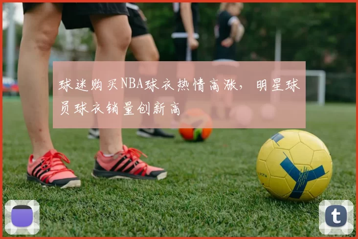 球迷购买NBA球衣热情高涨，明星球员球衣销量创新高