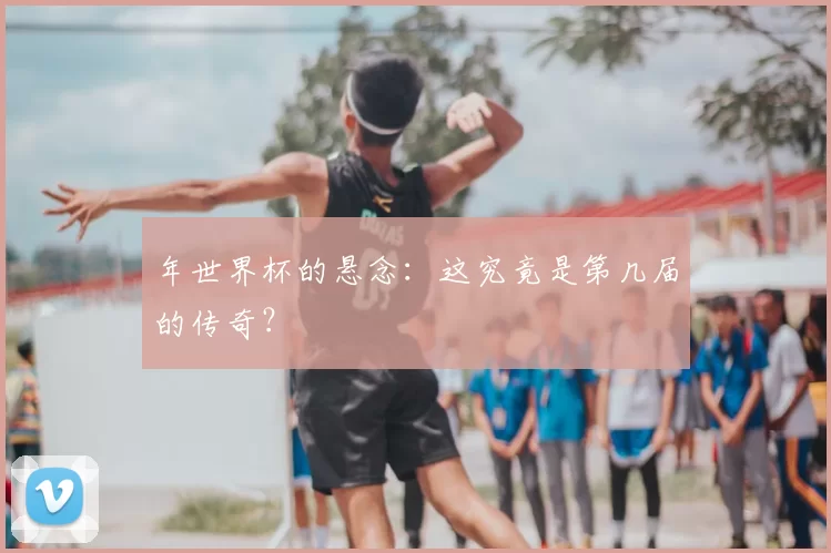 年世界杯的悬念：这究竟是第几届的传奇？