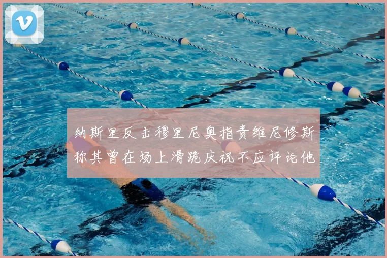 纳斯里反击穆里尼奥指责维尼修斯称其曾在场上滑跪庆祝不应评论他人