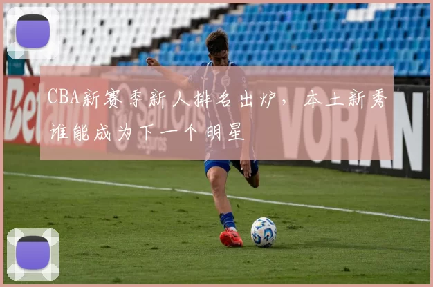 CBA新赛季新人排名出炉，本土新秀谁能成为下一个明星