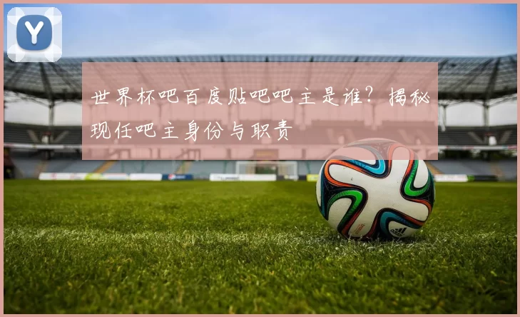 世界杯吧百度贴吧吧主是谁?揭秘现任吧主身份与职责