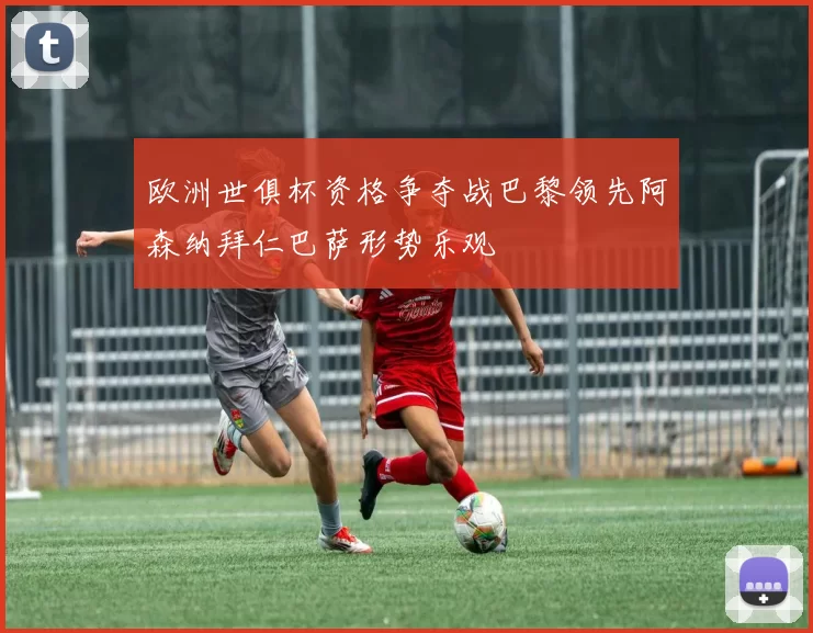 欧洲世俱杯资格争夺战巴黎领先阿森纳拜仁巴萨形势乐观