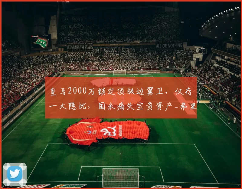皇马2000万锁定顶级边翼卫,仅存一大隐忧,国米痛失宝贵资产_弗里斯_罗马_意甲