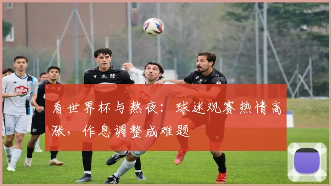 看世界杯与熬夜:球迷观赛热情高涨,作息调整成难题