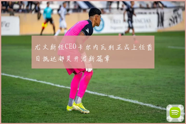 尤文新任CEO卡尔内瓦利正式上任首日抵达都灵开启新篇章