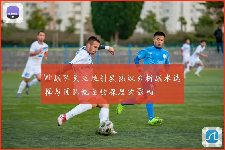 WE战队灵活性引发热议分析战术选择与团队配合的深层次影响