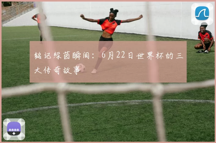 铭记绿茵瞬间：6月22日世界杯的三大传奇故事