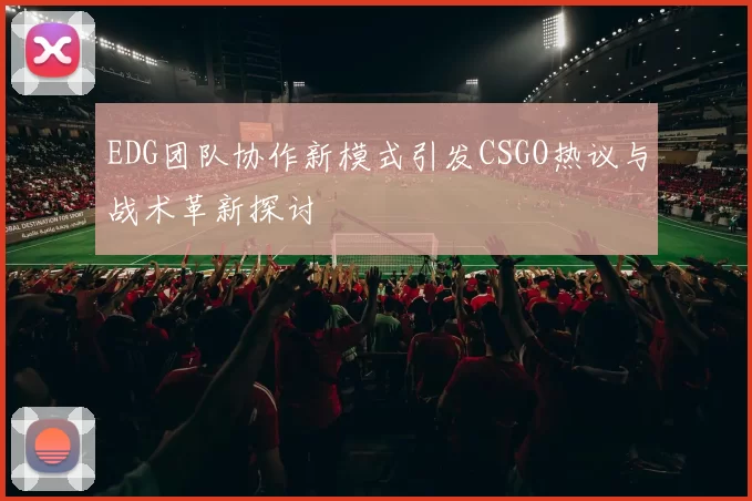 EDG团队协作新模式引发CSGO热议与战术革新探讨