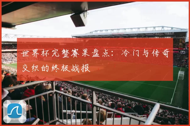 世界杯完整赛果盘点:冷门与传奇交织的终极战报