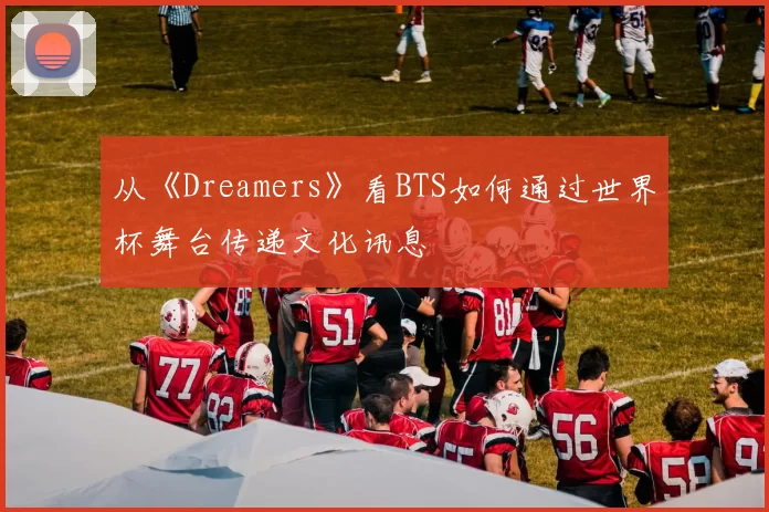 从《Dreamers》看BTS如何通过世界杯舞台传递文化讯息