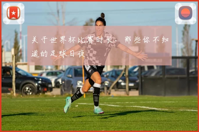 关于世界杯比赛时长,那些你不知道的足球日夜