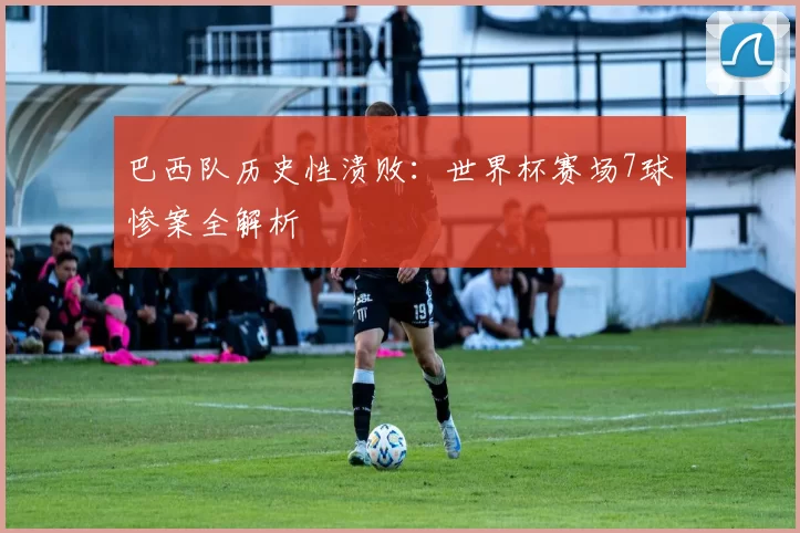 巴西队历史性溃败:世界杯赛场7球惨案全解析