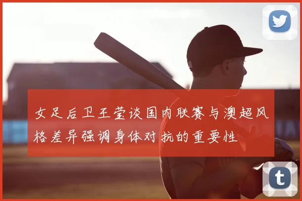 女足后卫王莹谈国内联赛与澳超风格差异强调身体对抗的重要性