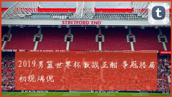 2019男篮世界杯激战正酣 争冠格局初现端倪