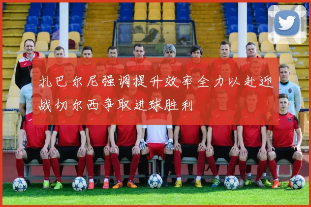 扎巴尔尼强调提升效率全力以赴迎战切尔西争取进球胜利