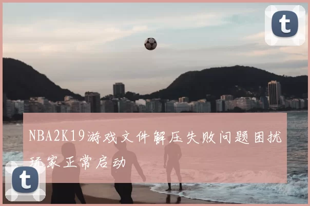 NBA2K19游戏文件解压失败问题困扰玩家正常启动
