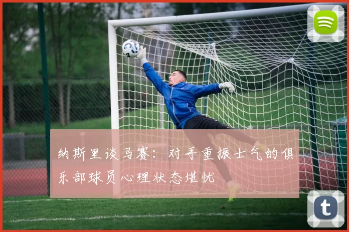 纳斯里谈马赛：对手重振士气的俱乐部球员心理状态堪忧