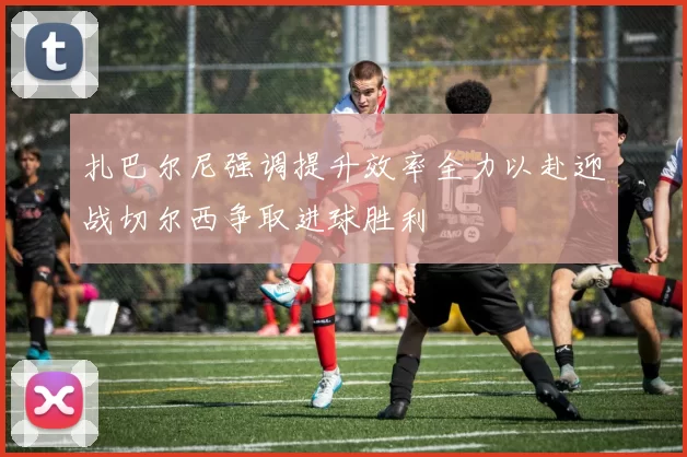 扎巴尔尼强调提升效率全力以赴迎战切尔西争取进球胜利