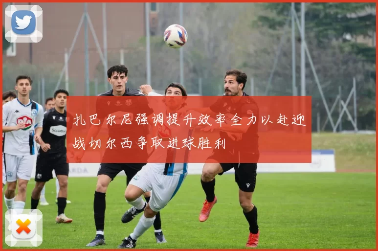 扎巴尔尼强调提升效率全力以赴迎战切尔西争取进球胜利