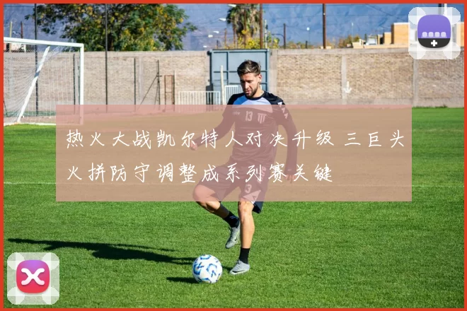 热火大战凯尔特人对决升级 三巨头火拼防守调整成系列赛关键