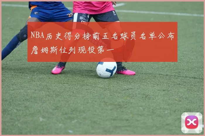 NBA历史得分榜前五名球员名单公布詹姆斯位列现役第一