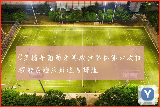 C罗携手葡萄牙再战世界杯第六次征程能否迎来好运与辉煌