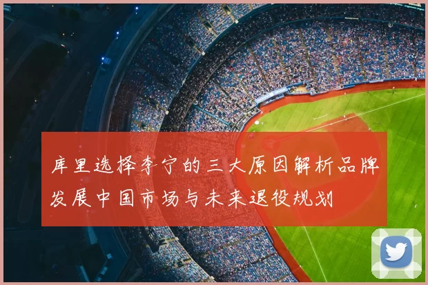 库里选择李宁的三大原因解析品牌发展中国市场与未来退役规划