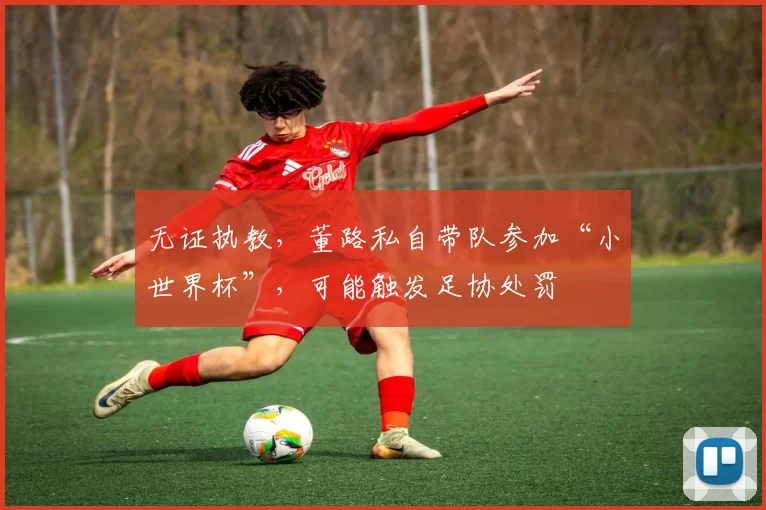 无证执教,董路私自带队参加“小世界杯”,可能触发足协处罚
