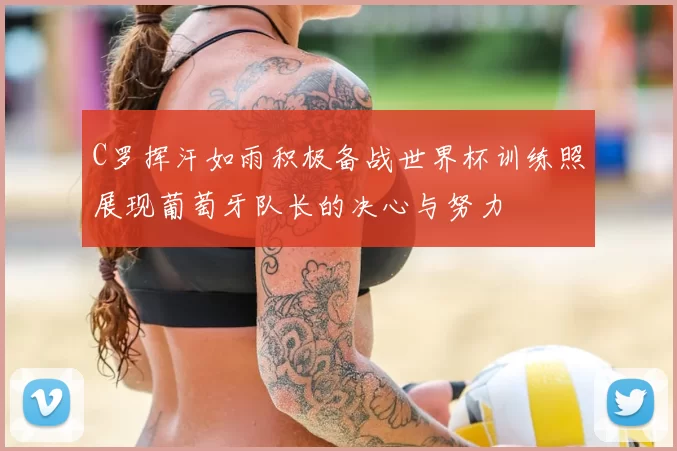 C罗挥汗如雨积极备战世界杯训练照展现葡萄牙队长的决心与努力