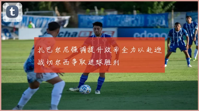 扎巴尔尼强调提升效率全力以赴迎战切尔西争取进球胜利