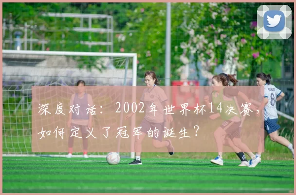 深度对话:2002年世界杯14决赛,如何定义了冠军的诞生?