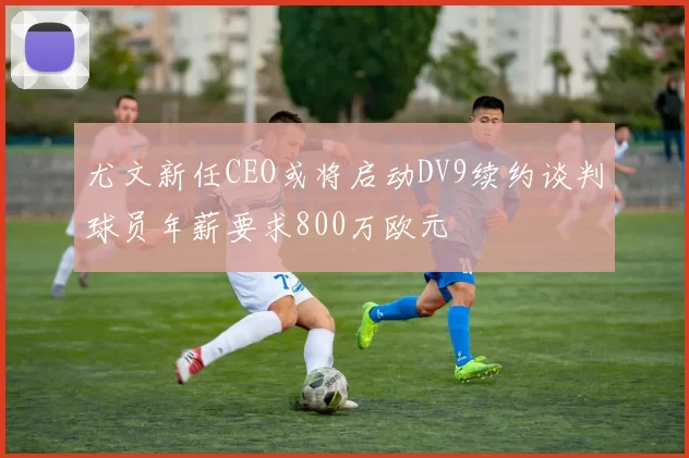 尤文新任CEO或将启动DV9续约谈判球员年薪要求800万欧元