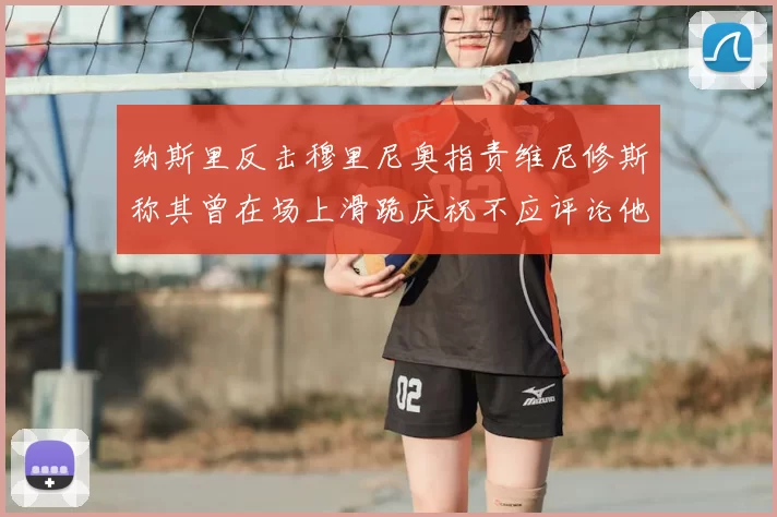 纳斯里反击穆里尼奥指责维尼修斯称其曾在场上滑跪庆祝不应评论他人