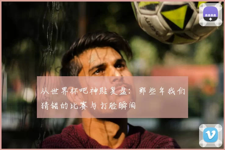 从世界杯吧神贴复盘:那些年我们猜错的比赛与打脸瞬间