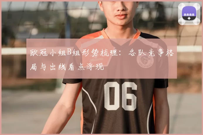 欧冠小组B组形势梳理:各队竞争格局与出线看点浮现
